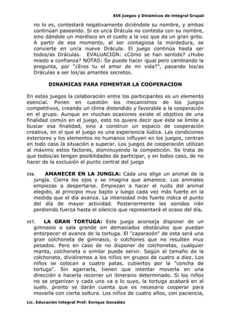 456 Juegos y Dinámicas de Integral Grupal
no lo es, contestará negativamente diciéndole su nombre, y ambas
continúan paseando. Si es un/a Drácula no contesta con su nombre,
sino dándole un mordisco en el cuello a la vez que da un gran grito.
A partir de ese momento, al ser contagiosa la mordedura, se
convierte en un/a nuevo Drácula. El juego continúa hasta ser
todos/as Dráculas. EVALUACION: ¿Cómo se han sentido? ¿Hubo
miedo a confianza? NOTAS: Se puede hacer igual pero cambiando la
pregunta, por “¿Eres tu el amor de mi vida?”, pasando los/as
Dráculas a ser los/as amantes secretos.
DINAMICAS PARA FOMENTAR LA COOPERACION
En estos juegos la colaboración entre los participantes es un elemento
esencial. Ponen en cuestión los mecanismos de los juegos
competitivos, creando un clima distendido y favorable a la cooperación
en el grupo. Aunque en muchas ocasiones existe el objetivo de una
finalidad común en el juego, esto no quiere decir que éste se limite a
buscar esa finalidad, sino a construir un espacio de cooperación
creativa, en el que el juego es una experiencia lúdica. Las condiciones
exteriores y los elementos no humanos influyen en los juegos, centran
en todo caso la situación a superar. Los juegos de cooperación utilizan
al máximo estos factores, disminuyendo la competición. Se trata de
que todos/as tengan posibilidades de participar, y en todos caso, de no
hacer de la exclusión el punto central del juego
116. AMANECER EN LA JUNGLA: Cada uno elige un animal de la
jungla. Cierra los ojos y se imagina que amanece. Los animales
empiezas a despertarse. Empiezan a hacer el ruido del animal
elegido, al principio muy bajito y luego cada vez más fuerte en la
medida que el día avanza. La intensidad más fuerte indica el punto
del día de mayor actividad. Posteriormente los sonidos irán
perdiendo fuerza hasta el silencio que representará el ocaso del día.
117. LA GRAN TORTUGA: Este juego aconseja disponer de un
gimnasio o sala grande sin demasiados obstáculos que puedan
entorpecer el avance de la tortuga. El "caparazón" de esta será una
gran colchoneta de gimnasio, o colchones que no resulten muy
pesados. Pero en caso de no disponer de colchonetas, cualquier
manta, colchoneta o similar puede servir. Según el tamaño de la
colchoneta, dividiremos a los niños en grupos de cuatro a diez. Los
niños se colocan a cuatro patas, cubiertos por la "concha de
tortuga". Sin agarrarla, tienen que intentar moverla en una
dirección o hacerla recorrer un itinerario determinado. Si los niños
no se organizan y cada uno va a lo suyo, la tortuga acabará en el
suelo. pronto se darán cuenta que es necesario cooperar para
moverla con cierta soltura. Los niños de cuatro años, con paciencia,
Lic. Educación Integral Prof. Enrique González
 