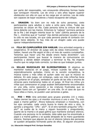 456 Juegos y Dinámicas de Integral Grupal
por parte del responsable, van ensayando diferentes formas hasta
que consiguen moverla. Los de cinco y seis años logran superar
obstáculos con ella sin que se les caiga por el camino. Los de siete
son capaces de bajar escaleras y hasta escaparse del colegio.
118. DRAGON: Va bien con no más de ocho personas; siete
participantes para adultos o siete a ocho para niños. Todas las
personas se sitúan en fila. Cada persona toma la cintura del que
tiene delante con las manos. Entonces la "cabeza" (primera persona
de la fila ) del dragón intenta tocar la "cola" (última persona de la
fila ) , mientras que el "cuerpo" (las demás personas) ayudan a que
la cola no sea tocada, sin que cada persona pierda el contacto con
quien tiene delante. Si hay más de un dragón cada uno puede
operar independientemente.
119. FILA DE CUMPLEAÑOS SIN HABLAR: Una actividad exigente y
cooperativa. El director de juego solo da estas instrucciones: "Sin
hablar, haced una fila según el día y el mes de vuestro cumpleaños.
Tenemos que hacer una fila desde enero hasta diciembre". Los
participantes tienen que buscar la manera de comunicarse sin
palabras y dónde deben empezar y terminar la fila. No importa
mucho que no salga todo correcto. La idea es que trabajen juntos.
120. SILLAS MUSICALES NO ELIMINATORIAS: El objetivo es
mantener todos/as en el juego, incluso cuando las sillas sean
sistemáticamente quitadas. Como en la versión competitiva, la
música suena y más sillas se quitan cada vez que la música se
detiene. En este juego, sin embargo, cada vez más niños7as tiene
que juntarse en el grupo, sentados en parte de las silla o encima de
otros/as para mantenerse todos en el juego. Al final los niños y/o
niñas que comenzaron el juego acaban delicadamente encaramados
en una silla, como oposición a las criaturas frustradas que se
quedan fuera con un "ganador" en una silla. En el caso de que no
haya sillas a mano, se pueden usar personas a gatas.
121. PIO – PIO: Una actividad para grupos grandes (15 o más).
Todos cierran los ojos y el monitor murmura a uno o una. "Tu eres
papá o mamá gallina". Ahora todos/as empiezan a mezclarse, con
los ojos cerrados. cada uno/a busca la mano de otro u otra, la
aprieta y pregunta: "¿Pío - pío?". Si el otro también pregunta "¿Pío -
pío?" se suelta de la mano y siguen buscando y preguntando,
aparte de la mamá o el papá gallina que mantiene siempre silencio.
Cuando una persona no le contesta; ésta sabe que ha encontrado a
papá o a mamá gallina y se queda atrapado de la mano guardando
silencio. Siempre que alguien da con el silencio (ahora dos personas
se quedan atrapados formando parte de ellos. Si alguien encuentra
Lic. Educación Integral Prof. Enrique González
 