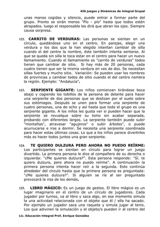 456 Juegos y Dinámicas de Integral Grupal
unas manos cogidas y silencio, puede entrar a formar parte del
grupo. Pronto se oirán menos "Pío - pío" hasta que todos estén
atrapados. luego el responsable les dirá que abran los ojos. Siempre
causa sorpresa.
122. CARRITO DE VERDURAS: Las personas se sientan en un
círculo, quedándose uno en el centro. En parejas, elegir una
verdura y los dos que la han elegido intentan cambiar de silla
cuando el del centro la nombre, éste también intenta sentarse. Al
que se queda sin silla le toca estar en el centro para hacer un nuevo
llamamiento. Cuando el llamamiento es "carrito de verduras" todos
tienen que cambiar de sitio. Si hay más de 20 personas, cada
cuatro tienen que ser la misma verdura en ves de dos. Se necesitan
sillas fuertes y mucho sitio. Variación: Se pueden usar los nombres
de provincias y cambiar todos de sitio cuando el del centro nombra
la región. Ejemplo: "Andalucía".
123. SERPIENTE GIGANTE: Los niños comienzan tirándose boca
abajo y cogiendo los tobillos de la persona de delante para hacer
una serpiente de dos personas que se deslizan por el suelo sobre
sus estómagos. Después se unen para formar una serpiente de
cuatro personas, una de ocho y así hasta que todo el grupo es una
serpiente gigante. A los niños les gusta ver si pueden hacer que la
serpiente se revuelque sobre su lomo sin acabar separada,
probando con diferentes largos. La serpiente también puede subir
"montañas", atravesar "agujeros" o subir árboles", o puede
acurrucarse e irse a dormir. Se necesita una serpiente coordinada
para hacer estas últimas cosas. Lo que a los niños parece divertirles
más es hacer todos juntos una gran serpiente.
124. TE QUIERO DULZURA PERO AHORA NO PUEDO REÍRME:
Los participantes se sientan en círculo para lograr un juego
divertido. La primera persona le dice al compañero de su derecha o
izquierda: "¿Me quieres dulzura?". Esta persona responde: "Sí. te
quiero dulzura, pero ahora no puedo reírme". A continuación la
primera persona intenta hacer reír a la segunda. Esto continúa
alrededor del círculo hasta que la primera persona es preguntada:
"¿Me quieres dulzura?". Si alguien se ríe al ser preguntado
provocará la risa de los demás.
125. LIBRO MÁGICO: Es un juego de gestos. El libro mágico es un
lugar imaginario en el centro de un círculo de jugadores. Cada
jugador por turnos, va al libro y saca algo, en ese momento simula
la una actividad relacionada con el objeto que él / ella ha sacado.
Por ejemplo un jugador saca una raqueta y simula jugar al tenis.
Los que adivinen la simulación y el objeto/s pueden ir al centro del
Lic. Educación Integral Prof. Enrique González
 