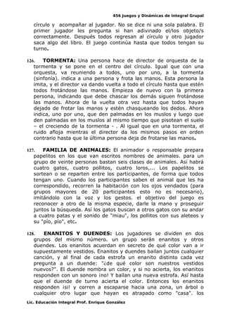 456 Juegos y Dinámicas de Integral Grupal
círculo y acompañar al jugador. No se dice ni una sola palabra. El
primer jugador les pregunta si han adivinado el/los objeto/s
correctamente. Después todos regresan al círculo y otro jugador
saca algo del libro. El juego continúa hasta que todos tengan su
turno.
126. TORMENTA: Una persona hace de director de orquesta de la
tormenta y se pone en el centro del círculo. Igual que con una
orquesta, va reuniendo a todos, uno por uno, a la tormenta
(sinfonía). indica a una persona y frota las manos. Esta persona la
imita, y el director va dando vuelta a todo el círculo hasta que estén
todos frotándose las manos. Empieza de nuevo con la primera
persona, indicando que debe chascar los demás siguen frotándose
las manos. Ahora de la vuelta otra vez hasta que todos hayan
dejado de frotar las manos y estén chasqueando los dedos. Ahora
indica, uno por uno, que den palmadas en los muslos y luego que
den palmadas en los muslos al mismo tiempo que pisotean el suelo
– el creciendo de la tormenta - . Al igual que en una tormenta, el
ruido afloja mientras el director da los mismos pasos en orden
contrario hasta que la última persona deja de frotarse las manos.
127. FAMILIA DE ANIMALES: El animador o responsable prepara
papelitos en los que van escritos nombres de animales. para un
grupo de veinte personas bastan seis clases de animales. Así habrá
cuatro gatos, cuatro pollitos, cuatro loros,... Los papelitos se
sortean o se reparten entre los participantes, de forma que todos
tengan uno. Cuando los participantes saben el animal que les ha
correspondido, recorren la habitación con los ojos vendados (para
grupos mayores de 20 participantes esto no es necesario),
imitándolo con la voz y los gestos. el objetivo del juego es
reconocer a otro de la misma especie, darle la mano y proseguir
juntos la búsqueda. Así los gatos buscan a otros gatos con su andar
a cuatro patas y el sonido de "miau", los pollitos con sus aleteos y
su "pío, pío", etc.
128. ENANITOS Y DUENDES: Los jugadores se dividen en dos
grupos del mismo número. un grupo serán enanitos y otros
duendes. Los enanitos acuerdan en secreto de qué color van a ir
supuestamente vestidos. Enanitos y duendes bailan juntos cualquier
canción, y al final de cada estrofa un enanito distinto cada vez
pregunta a un duende: "¿de qué color son nuestros vestidos
nuevos?". El duende nombra un color, y si no acierta, los enanitos
responden con un sonoro ¡no! Y bailan una nueva estrofa. Así hasta
que el duende de turno acierta el color. Entonces los enanitos
responden ¡si! y corren a escaparse hacia una zona, un árbol o
cualquier otro lugar que hayan es atrapado como "casa". los
Lic. Educación Integral Prof. Enrique González
 