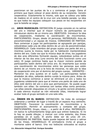 456 Juegos y Dinámicas de Integral Grupal
posicionan en las puntas de la x y comienza el juego. Gana el
primero que logre colocar el peso dentro de su recipiente. Versión
cooperativa: Exactamente lo mismo, solo que se coloca una tabla
de madera en el centro de la cruz con una botella parada. La idea
es que todos los equipos coloquen sus pesos en los recipientes sin
que la botella se caiga.
133. AROS MUSICALES: DEFINICION: El juego consiste en no salirse
del aro e intentar que el mayor número de participantes se
introduzcan dentro de un mismo aro. OBJETIVOS: Introducir la idea
de cooperación, mediante la coordinación de movimientos.
PARTICIPANTES: Grupo, desde 10 personas. MATERIALES: Aros de
psicomotricidad y un equipo de música. CONSIGNAS DE PARTIDA:
Para comenzar a jugar los participantes se agruparán por parejas,
colocándose cada una de ellas dentro de un aro de psicomotricidad.
DESARROLLO: Cada miembro del grupo sujeta una parte del aro y,
mientras suena la música, baila por la habitación manteniéndose
dentro del aro. Cada vez que la música deje de oírse, los jugadores
de dos aros diferentes formarán equipo, colocándose juntos en el
interior de los dos aros (uno encima del otro funcionan como uno
solo). El juego continúa hasta que la mayor número posible de
participantes estén dentro del único aro. Es importante que exista
una coordinación de movimientos entre las personas que están
dentro de un mismo aro a la hora de moverse, no sólo por la idea
de cooperación sino por el dominio del propio cuerpo. VARIANTES :
Mantener los aros quietos en el suelo: Los participantes bailan
alrededor de ellos, saltando dentro cundo la música para. Antes de
que la música comience a sonar se eliminará un aro y todos los
jugadores colaborarán para que al menos una parte de cada uno de
ellos esté dentro del aro o aros que permanezcan. Se puede jugar
también con sillas: Se comienza con tantas sillas como personas.
Las sillas estarán dispuestas en círculo y la gente correrá alrededor.
A cada silencio musical se irán retirando sillas, intentando lograr
acabar todo el grupo sentado en una sola silla.
134. ÓRDEN EN EL BANCO: DEFINICION: Se trata de conseguir
ordenarse y cambiar de lugar a través de un espacio muy estrecho.
OBJETIVOS: Favorecer la coordinación de movimientos y la
cooperación. Permitir el acercamiento y contacto del grupo.
PARTICIPANTES: Grupo, clase,.... a partir de 8 años. MATERIALES:
Un banco lo suficientemente largo para que entren todos/as. Si no
lo hay se puede dibujar, o marcar con cinta aislante, dos líneas
paralelas en el suelo. El ancho debe ser de unos 20 cm.
CONSIGNAS DE PARTIDA: Nadie puede bajarse del banco o salirse
de las líneas. DESARROLLO: El animador/a invita al grupo a
montarse sobre el banco. Una vez todos/as colocados se explica
Lic. Educación Integral Prof. Enrique González
 