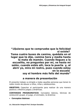 456 Juegos y Dinámicas de Integral Grupal
“¿Quieres que te compruebe que la felicidad
si existe?
Toma cuatro buses de camino, quédate en el
lugar que te dije, camina hora y media hasta
la mata de mamón. Cuando llegues a la
escuelita, no preguntes por mí, ve hasta mi
salón, cuando estés allí, toca la puerta y, al
abrir yo, mira mi rostro, pues cuando estoy
en la escuela
soy el hombre más feliz del mundo”
a manera de presentación
El presente trabajo va dirigido a todas aquellas personas que tienen la
noble misión de educar a niños, niñas y adolescentes.
OBJETIVO: Capacitar al participante para realizar de una manera
positiva y efectiva juegos y dinámicas.
CONTENIDO PROGRAMATICO: Conceptos básicos, técnicas de
conducción grupal, el juego, el animador, la dinámica
• Conceptos básicos:
Lic. Educación Integral Prof. Enrique González
 