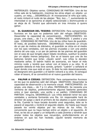 456 Juegos y Dinámicas de Integral Grupal
MATERIALES: Objetos varios. CONSIGNAS DE PARTIDA: Uno de los
niños sale de la habitación, mientras los otros eligen un objeto: un
cuadro, un reloj.....DESARROLLO: Al incorporarse el niño que salió,
el resto imitará el ruido de las abejas: "Bzz, bzz....", aumentando la
intensidad si se aproxima al objeto seleccionado y disminuyendo si
se aleja de él. Tendrá que adivinarlo en tres minutos si quiere
ganar.
143. EL GUARDIAN DEL TESORO: DEFINICION: Para campamentos
lluviosos en los que no podamos salir del refugio OBJETIVOS:
Desarrollar la capacidad de concentración. PARTICIPANTES: Un
grupo, una clase,... de 7 a 11 años. MATERIALES: 1 piedra y una
caja. CONSIGNAS DE PARTIDA: Uno de los niños hace de guardián.
El resto, de posibles ladrones. DESARROLLO: Haciendo un círculo
de un par de metros de diámetro, el guardián se sitúa en el medio
con los ojos vendados, con las piernas cruzadas y con una piedra
dentro de una caja, a un par de palmos de las piernas del guardián
(en el caso de que tengáis algún lobato revoltoso, sustituir la piedra
por un objeto menos peligroso). Ése es el tesoro que uno de los
ladrones tendrá que birlar. ¿Quién será?. Los niños lo deciden
mediante señas. El ladrón habrá de acercarse, sin hacer el más
mínimo ruido y tendrá que volver con el tesoro a su sitio. Si el
guardián detecta el más leve sonido, gritará: "Ladrón" y señalará el
lugar donde crea que está el caco. Si éste ha sido desenmascarado,
se designará otro guardián y el ladrón volverá a su sitio. Si consigue
robar el tesoro, él se convertirá en el nuevo guardián del tesoro.
144. PALPAR A CIEGAS: DEFINICION: Para campamentos lluviosos
en los que no podamos salir del refugio OBJETIVOS: Desarrollar la
capacidad de observación y la memoria visual. PARTICIPANTES: Un
grupo, una clase,... de 7 a 11 años. MATERIALES: Se necesita una
veintena de objetos, preferentemente algunos bastante parecidos
entre sí (por ejemplo: una cerilla y un palillo). CONSIGNAS DE
PARTIDA: ninguna. DESARROLLO: Los niños deberán tener los ojos
vendados y sentarse formando una fila. Un responsable hará de
director de juego y dará el primero de los objetos a quien encabece
la fila. Cuando lo haya tocado durante unos segundos, éste se lo
pasará al segundo y recibirá el segundo objeto. Así hasta que hayan
pasado los veinte objetos por las manos de los niños. Es
conveniente que no haya tiempo entre un objeto y el siguiente. Al
final, se les da un papel y un bolígrafo a cada jóvenes y tendrán que
anotar todos los objetos que recuerden, preferiblemente en el
órdenes en que los han recibido. ¿Quién tendrá memoria de
elefante?
Lic. Educación Integral Prof. Enrique González
 