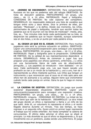 456 Juegos y Dinámicas de Integral Grupal
145. ¿DONDE SE ESCONDEN?: DEFINICION: Para campamentos
lluviosos en los que no podamos salir del refugio OBJETIVOS: Se
trata de descubrir palabras. PARTICIPANTES: Un grupo, una
clase,... de 11 a 14 años. MATERIALES: Papel y bolígrafos.
CONSIGNAS DE PARTIDA: No vale copiarse del compañero.
DESARROLLO: Un responsable elaborará una lista de vocablos que
tengan entre ocho y doce letras. Dice la primera de ellas, por
ejemplo: "Mestizaje", y la define. Desde ese momento, los niños,
pertrechados de papel y bolígrafos, tendrán que escribir todas las
palabras que se le ocurran con las letras de mestizaje": mesta, jeta,
tiza, as... Tres minutos más tarde cada participante lee su lista, se
desprecian las palabras que se hayan repetido, aunque solamente
sea en dos listas, y se da un punto por cada palabra única.
146. AL CESAR LO QUE ES EL CESAR: DEFINICION: Para muchos
jugadores esta será su primera actuación en público. OBJETIVOS:
Lograr una comunicación/cooperación para conseguir una expresión
creativa. PARTICIPANTES: Un grupo, una clase,... de 11 a 14 años.
MATERIALES: Papel y bolígrafos para la preparación. CONSIGNAS
DE PARTIDA: De la calidad de sus representaciones dependerá a
victoria. DESARROLLO: Antes de comenzar a jugar hay que
preparar unos papelitos con oficios (jardinero, enfermera...) y otros
con una herramienta típica de cada uno de ellos(rastrillo,
jeringuilla...). Los papelitos se introducen - bien doblados - en un
saco. Cada participante coge uno. Los que hayan sacado una
profesión se van a un rincón de la habitación y, uno a uno, han de ir
representando su oficio mediante química. Los niños que tengan un
instrumento y que reconozcan que el suyo es el más apto para ese
oficio han de acercarse a su pareja. Alguien tiene que cronometrar
cuándo tarda cada pareja en unirse. Gana la que lo haga en menos
tiempo.
147. LA CADENA DE GESTOS: DEFINICION: Un juego que puede
ocasionar disparatadas situaciones OBJETIVOS: Lograr una
comunicación/cooperación para conseguir una expresión creativa.
PARTICIPANTES: Un grupo, una clase,... de 11 a 14 años.
MATERIALES: ninguno. CONSIGNAS DE PARTIDA: La mitad de los
niños tiene que salir de la habitación. DESARROLLO: La otra mitad
del grupo decide un oficio a representar y llama a un niño de los
que salió. Ante él, un voluntario le representa el oficio y el recién
llegado observa durante un minuto. Tras ese tiempo, se hace
regresar a un segundo niño. Quien entró en primer lugar representa
el trabajo que ha creído entender. Así hasta completar la cadena de
concursantes. El último debe adivinar el oficio que se eligió al
principio. Lo más divertido es que el oficio va degenerando y, lo que
inicialmente era un jardinero, acaba siendo una enfermera. El juego
Lic. Educación Integral Prof. Enrique González
 