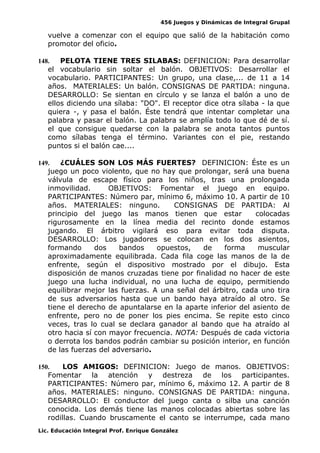 456 Juegos y Dinámicas de Integral Grupal
vuelve a comenzar con el equipo que salió de la habitación como
promotor del oficio.
148. PELOTA TIENE TRES SILABAS: DEFINICION: Para desarrollar
el vocabulario sin soltar el balón. OBJETIVOS: Desarrollar el
vocabulario. PARTICIPANTES: Un grupo, una clase,... de 11 a 14
años. MATERIALES: Un balón. CONSIGNAS DE PARTIDA: ninguna.
DESARROLLO: Se sientan en círculo y se lanza el balón a uno de
ellos diciendo una sílaba: "DO". El receptor dice otra sílaba - la que
quiera -, y pasa el balón. Éste tendrá que intentar completar una
palabra y pasar el balón. La palabra se amplía todo lo que dé de sí.
el que consigue quedarse con la palabra se anota tantos puntos
como sílabas tenga el término. Variantes con el pie, restando
puntos si el balón cae....
149. ¿CUÁLES SON LOS MÁS FUERTES? DEFINICION: Éste es un
juego un poco violento, que no hay que prolongar, será una buena
válvula de escape físico para los niños, tras una prolongada
inmovilidad. OBJETIVOS: Fomentar el juego en equipo.
PARTICIPANTES: Número par, mínimo 6, máximo 10. A partir de 10
años. MATERIALES: ninguno. CONSIGNAS DE PARTIDA: Al
principio del juego las manos tienen que estar colocadas
rigurosamente en la línea media del recinto donde estamos
jugando. El árbitro vigilará eso para evitar toda disputa.
DESARROLLO: Los jugadores se colocan en los dos asientos,
formando dos bandos opuestos, de forma muscular
aproximadamente equilibrada. Cada fila coge las manos de la de
enfrente, según el dispositivo mostrado por el dibujo. Esta
disposición de manos cruzadas tiene por finalidad no hacer de este
juego una lucha individual, no una lucha de equipo, permitiendo
equilibrar mejor las fuerzas. A una señal del árbitro, cada uno tira
de sus adversarios hasta que un bando haya atraído al otro. Se
tiene el derecho de apuntalarse en la aparte inferior del asiento de
enfrente, pero no de poner los pies encima. Se repite esto cinco
veces, tras lo cual se declara ganador al bando que ha atraído al
otro hacia sí con mayor frecuencia. NOTA: Después de cada victoria
o derrota los bandos podrán cambiar su posición interior, en función
de las fuerzas del adversario.
150. LOS AMIGOS: DEFINICION: Juego de manos. OBJETIVOS:
Fomentar la atención y destreza de los participantes.
PARTICIPANTES: Número par, mínimo 6, máximo 12. A partir de 8
años. MATERIALES: ninguno. CONSIGNAS DE PARTIDA: ninguna.
DESARROLLO: El conductor del juego canta o silba una canción
conocida. Los demás tiene las manos colocadas abiertas sobre las
rodillas. Cuando bruscamente el canto se interrumpe, cada mano
Lic. Educación Integral Prof. Enrique González
 
