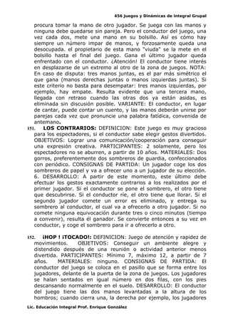 456 Juegos y Dinámicas de Integral Grupal
procura tomar la mano de otro jugador. Se juega con las manos y
ninguna debe quedarse sin pareja. Pero el conductor del juego, una
vez cada dos, mete una mano en su bolsillo. Así es cómo hay
siempre un número impar de manos, y forzosamente queda una
desocupada. el propietario de esta mano "viuda" se la mete en el
bolsillo hasta el final del juego. Gana el último jugador queda
enfrentado con el conductor. ¿Atención! El conductor tiene interés
en desplazarse de un extremo al otro de la zona de juegos. NOTA:
En caso de disputa: tres manos juntas, es el par más simétrico el
que gana (manos derechas juntas o manos izquierdas juntas). Si
este criterio no basta para desempatar: tres manos izquierdas, por
ejemplo, hay empate. Resulta evidente que una tercera mano,
llegada con retraso cuando las otras dos ya están asidas, es
eliminada sin discusión posible. VARIANTE: El conductor, en lugar
de cantar, puede contar un cuento, y las manos deberán unirse por
parejas cada vez que pronuncie una palabra fatídica, convenida de
antemano.
151. LOS CONTRARIOS: DEFINICION: Este juego es muy gracioso
para los espectadores, si el conductor sabe elegir gestos divertidos.
OBJETIVOS: Lograr una comunicación/cooperación para conseguir
una expresión creativa. PARTICIPANTES: 2 solamente, pero los
espectadores no se aburren, a partir de 10 años. MATERIALES: Dos
gorros, preferentemente dos sombreros de guardia, confeccionados
con periódico. CONSIGNAS DE PARTIDA: Un jugador coge los dos
sombreros de papel y va a ofrecer uno a un jugador de su elección.
6. DESARROLLO: A partir de este momento, este último debe
efectuar los gestos exactamente contrarios a los realizados por el
primer jugador. Si el conductor se pone el sombrero, el otro tiene
que descubrirse. Si el conductor ríe, el otro tiene que llorar. Si el
segundo jugador comete un error es eliminado, y entrega su
sombrero al conductor, el cual va a ofrecerlo a otro jugador. Si no
comete ninguna equivocación durante tres o cinco minutos (tiempo
a convenir), resulta él ganador. Se convierte entonces a su vez en
conductor, y coge el sombrero para ir a ofrecerlo a otro.
152. ¡HOP ! ¡TOCADO!: DEFINICION: Juego de atención y rapidez de
movimientos. OBJETIVOS: Conseguir un ambiente alegre y
distendido después de una reunión o actividad anterior menos
divertida. PARTICIPANTES: Mínimo 7, máximo 12, a partir de 7
años. MATERIALES: ninguno. CONSIGNAS DE PARTIDA: El
conductor del juego se coloca en el pasillo que se forma entre los
jugadores, delante de la puerta de la zona de juegos. Los jugadores
se halan sentados en igual número en dos filas, con los pies
descansando normalmente en el suelo. DESARROLLO: El conductor
del juego tiene las dos manos levantadas a la altura de los
hombros; cuando cierra una, la derecha por ejemplo, los jugadores
Lic. Educación Integral Prof. Enrique González
 