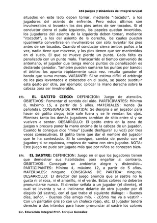 456 Juegos y Dinámicas de Integral Grupal
situados en este lado deben tomar, mediante “¡tocado!”, a los
jugadores del asiento de enfrente. Pero estos últimos son
invulnerables si levantan los dos pies antes de ser tocados. Si el
conductor cierra el puño izquierdo, los papeles quedan invertidos.
los jugadores del asiento de la izquierda deben tomar, mediante
“¡tocado!”, a los del asiento de la derecha, los cuales pueden
igualmente convertirse en invulnerables con sólo levantar los pies
antes de ser tocados. Cuando el conductor cierra ambos puños a la
vez, nadie tiene que moverse, y los pies tienen que ser mantenidos
en el suelo. El que se mueve pierde un punto. Cada falta es
penalizada con un punto malo. Transcurrido el tiempo convenido de
antemano, el jugador que tenga menos puntos de penalización es
declarado ganador. También pueden sumarse los puntos por bando:
el árbitro los apunta rápidamente cada vez. resulta ganador el
bando que suma menos. VARIANTE: Si se estima difícil el arbitraje
de los pies levantados o colocados en el suelo, se puede sustituir
este gesto por otro, por ejemplo: colocar la mano derecha sobre la
cabeza para ser invulnerable.
153. EL GATITO CIEGO: DEFINICION: Juego de atención.
OBJETIVOS: Fomentar el sentido del oído. PARTICIPANTES: Mínimo
8, máximo 15, a partir de 5 años. MATERIALES: Venda (la
pañoleta). CONSIGNAS DE PARTIDA: Se designa a un jugador para
hacer de gatito ciego; éste sale fuera y se le vendan los ojos.
Mientras tanto los demás jugadores cambian de sitio entre sí y se
vuelven a sentar. DESARROLLO: El gatito entra en la zona de
juegos y procura poner la mano encima de la cabeza de un jugador.
Cuando lo consigue dice “miau” (puede desfigurar su voz) por tres
veces consecutivas. El gatito tiene que dar el nombre del jugador
que le ha contestado. Si lo consigue, cambia de puesto con el
jugador; si se equivoca, empieza de nuevo con otro jugador. NOTA:
Este juego no pude ser jugado más que por niños se conozcan bien.
154. EL SASTRE: DEFINICION: Juego en el que los jugadores tienen
que demostrar sus habilidades para engañar al contrario.
OBJETIVOS: Conseguir un ambiente alegre y distendido..
PARTICIPANTES: Mínimo 4, máximo 12, a partir de 5 años.
MATERIALES: ninguno. CONSIGNAS DE PARTIDA: ninguna.
DESARROLLO: El director del juego anuncia que al sastre no le
gusta ni el rosa, ni el amarillo, ni el verde. Estos colores no deberán
pronunciarse nunca. El director señala a un jugador (el cliente), el
cual se levanta y va a inclinarse delante de otro jugador por él
elegido (el sastre), con el que traba el siguiente diálogo: - Buenos
días, señor. - Buenos días amigo mío. - ¿Cómo me va a vestir? -
Con un pantalón gris (o con un chaleco rojo), etc. El jugador tendrá
derecho a dos intentos para hacer pronunciar al sastre los colores
Lic. Educación Integral Prof. Enrique González
 