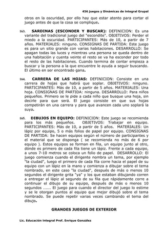 456 Juegos y Dinámicas de Integral Grupal
otros en la oscuridad, por ello hay que estar atento para cortar el
juego antes de que la cosa se complique.
163. SARDINAS (ESCONDER Y BUSCAR): DEFINICION: Es una
variante del tradicional juego del "escondite". OBJETIVOS: Perder el
miedo a la oscuridad. PARTICIPANTES: Más de 10, a partir de 7
años. MATERIALES: ninguno. CONSIGNAS DE PARTIDA: Este juego
es para un sitio grande con varias habitaciones. DESARROLLO: Se
apagan todas las luces y mientras una persona se queda dentro de
una habitación y cuenta veinte el resto se va ha esconder por todo
el resto de las habitaciones. Cuando termina de contar empieza a
buscar y la persona a la que encuentre le ayuda a seguir buscando.
El último en ser encontrado gana.
164. CARRERA DE LAS HOJAS: DEFINICION: Consiste en una
carrera de hojas que habrá que soplar. OBJETIVOS: ninguno.
PARTICIPANTES: Más de 10, a partir de 5 años. MATERIALES: Una
hoja. CONSIGNAS DE PARTIDA: ninguna. DESARROLLO: Para niños
pequeños. Primero se le pide a cada niño que busque una hoja, sin
decirle para que será. El juego consiste en que sus hojas
competirán en una carrera y para que avancen cada uno soplará la
suya.
165. DIBUJOS EN EQUIPO: DEFINICION: Este juego se recomienda
para los más pequeños. OBJETIVOS: Trabajar en equipo.
PARTICIPANTES: Más de 10, a partir de 5 años. MATERIALES: Un
lápiz por equipo, 5 o más folios de papel por equipo. CONSIGNAS
DE PARTIDA: Se hacen equipos según el número de participantes y
el material que se disponga ( se recomienda no más de 6 por
equipo ). Estos equipos se forman en fila, un equipo junto al otro,
dónde es primero de cada fila tiene un lápiz. Frente a cada equipo,
a unos 7-10 metros se coloca un folio de papel. DESARROLLO: El
juego comienza cuando el dirigente nombra un tema, por ejemplo
"la ciudad", luego el primero de cada fila corre hacia el papel de su
equipo con un lápiz en la mano y comienza a dibujar sobre el tema
nombrado, en este caso "la ciudad", después de más o menos 10
segundos el dirigente grita "ya" y los que estaban dibujando corren
a entregar el lápiz al segundo de su fila que rápidamente corre a
continuar el dibujo de su equipo, después de más o menos 10
segundos ...... El juego para cuando el director del juego lo estime
y se le otorgan puntos al equipo que mejor dibujó sobre el tema
nombrado. Se puede repetir varias veces cambiando el tema del
dibujo.
GRANDES JUEGOS DE EXTERIOR
Lic. Educación Integral Prof. Enrique González
 