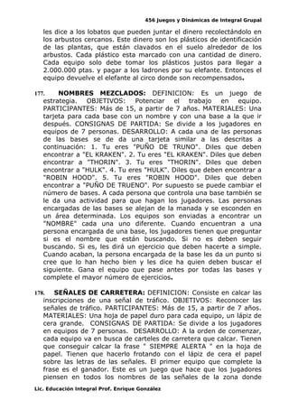456 Juegos y Dinámicas de Integral Grupal
les dice a los lobatos que pueden juntar el dinero recolectándolo en
los arbustos cercanos. Este dinero son los plásticos de identificación
de las plantas, que están clavados en el suelo alrededor de los
arbustos. Cada plástico esta marcado con una cantidad de dinero.
Cada equipo solo debe tomar los plásticos justos para llegar a
2.000.000 ptas. y pagar a los ladrones por su elefante. Entonces el
equipo devuelve el elefante al circo donde son recompensados.
177. NOMBRES MEZCLADOS: DEFINICION: Es un juego de
estrategia. OBJETIVOS: Potenciar el trabajo en equipo.
PARTICIPANTES: Más de 15, a partir de 7 años. MATERIALES: Una
tarjeta para cada base con un nombre y con una base a la que ir
después. CONSIGNAS DE PARTIDA: Se divide a los jugadores en
equipos de 7 personas. DESARROLLO: A cada una de las personas
de las bases se de da una tarjeta similar a las descritas a
continuación: 1. Tu eres "PUÑO DE TRUNO". Diles que deben
encontrar a "EL KRAKEN". 2. Tu eres "EL KRAKEN". Diles que deben
encontrar a "THORIN". 3. Tu eres "THORIN". Diles que deben
encontrar a "HULK". 4. Tu eres "HULK". Diles que deben encontrar a
"ROBIN HOOD". 5. Tu eres "ROBIN HOOD". Diles que deben
encontrar a "PUÑO DE TRUENO". Por supuesto se puede cambiar el
número de bases. A cada persona que controla una base también se
le da una actividad para que hagan los jugadores. Las personas
encargadas de las bases se alejan de la manada y se esconden en
un área determinada. Los equipos son enviadas a encontrar un
"NOMBRE" cada una uno diferente. Cuando encuentran a una
persona encargada de una base, los jugadores tienen que preguntar
si es el nombre que están buscando. Si no es deben seguir
buscando. Si es, les dirá un ejercicio que deben hacerte a simple.
Cuando acaban, la persona encargada de la base les da un punto si
cree que lo han hecho bien y les dice ha quien deben buscar el
siguiente. Gana el equipo que pase antes por todas las bases y
complete el mayor número de ejercicios.
178. SEÑALES DE CARRETERA: DEFINICION: Consiste en calcar las
inscripciones de una señal de tráfico. OBJETIVOS: Reconocer las
señales de tráfico. PARTICIPANTES: Más de 15, a partir de 7 años.
MATERIALES: Una hoja de papel duro para cada equipo, un lápiz de
cera grande. CONSIGNAS DE PARTIDA: Se divide a los jugadores
en equipos de 7 personas. DESARROLLO: A la orden de comenzar,
cada equipo va en busca de carteles de carretera que calcar. Tienen
que conseguir calcar la frase " SIEMPRE ALERTA " en la hoja de
papel. Tienen que hacerlo frotando con el lápiz de cera el papel
sobre las letras de las señales. El primer equipo que complete la
frase es el ganador. Este es un juego que hace que los jugadores
piensen en todos los nombres de las señales de la zona donde
Lic. Educación Integral Prof. Enrique González
 