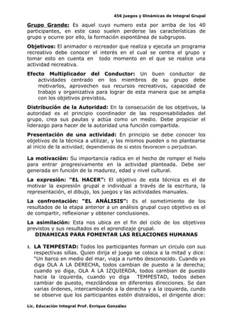 456 Juegos y Dinámicas de Integral Grupal
Grupo Grande: Es aquel cuyo numero esta por arriba de los 40
participantes, en este caso suelen perderse las características de
grupo y ocurre por ello, la formación espontánea de subgrupos.
Objetivos: El animador o recreador que realiza y ejecuta un programa
recreativo debe conocer el interés en el cual se centra el grupo y
tomar esto en cuenta en todo momento en el que se realice una
actividad recreativa.
Efecto Multiplicador del Conductor: Un buen conductor de
actividades centrado en los miembros de su grupo debe
motivarlos, aprovechen sus recursos recreativos, capacidad de
trabajo y organizativa para lograr de esta manera que se amplia
con los objetivos previstos.
Distribución de la Autoridad: En la consecución de los objetivos, la
autoridad es el principio coordinador de las responsabilidades del
grupo, crea sus pautas y actúa como un medio. Debe propiciar el
liderazgo para hacer de la autoridad una función compartida.
Presentación de una actividad: En principio se debe conocer los
objetivos de la técnica a utilizar, y los mismos pueden o no plantearse
al inicio de la actividad; dependiendo de si estos favorecen o perjudican.
La motivación: Su importancia radica en el hecho de romper el hielo
para entrar progresivamente en la actividad planteada. Debe ser
generada en función de la madurez, edad y nivel cultural.
La expresión: “EL HACER”: El objetivo de esta técnica es el de
motivar la expresión grupal e individual a través de la escritura, la
representación, el dibujo, los juegos y las actividades manuales.
La confrontación: “EL ANÁLISIS”: Es el sometimiento de los
resultados de la etapa anterior a un análisis grupal cuyo objetivo es el
de compartir, reflexionar y obtener conclusiones.
La asimilación: Esta nos ubica en el fin del ciclo de los objetivos
previstos y sus resultados es el aprendizaje grupal.
DINAMICAS PARA FOMENTAR LAS RELACIONES HUMANAS
1. LA TEMPESTAD: Todos los participantes forman un circulo con sus
respectivas sillas. Quien dirija el juego se coloca a la mitad y dice:
“Un barco en medio del mar, viaja a rumbo desconocido. Cuando yo
diga OLA A LA DERECHA, todos cambian de puesto a la derecha;
cuando yo diga, OLA A LA IZQUIERDA, todos cambian de puesto
hacia la izquierda, cuando yo diga TEMPESTAD, todos deben
cambiar de puesto, mezclándose en diferentes direcciones. Se dan
varias órdenes, intercambiando a la derecha y a la izquierda, cundo
se observe que los participantes estén distraídos, el dirigente dice:
Lic. Educación Integral Prof. Enrique González
 