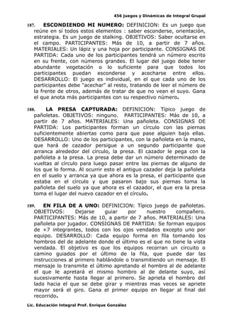 456 Juegos y Dinámicas de Integral Grupal
187. ESCONDIENDO MI NUMERO: DEFINICION: Es un juego que
reúne en sí todos estos elementos : saber esconderse, orientación,
estrategia. Es un juego de stalking. OBJETIVOS: Saber ocultarse en
el campo. PARTICIPANTES: Más de 10, a partir de 7 años.
MATERIALES: Un lápiz y una hoja por participante. CONSIGNAS DE
PARTIDA: Cada uno de los participantes tendrá un número escrito
en su frente, con números grandes. El lugar del juego debe tener
abundante vegetación o lo suficiente para que todos los
participantes puedan esconderse y acecharse entre ellos.
DESARROLLO: El juego es individual, en el que cada uno de los
participantes debe "acechar" al resto, tratando de leer el número de
la frente de otros, además de tratar de que no vean el suyo. Gana
el que anota más participantes con su respectivo número.
188. LA PRESA CAPTURADA: DEFINICION: Típico juego de
pañoletas. OBJETIVOS: ninguno. PARTICIPANTES: Más de 10, a
partir de 7 años. MATERIALES: Una pañoleta. CONSIGNAS DE
PARTIDA: Los participantes forman un círculo con las piernas
suficientemente abiertas como para que pase alguien bajo ellas.
DESARROLLO: Uno de los participantes, con la pañoleta en la mano,
que hará de cazador persigue a un segundo participante que
arranca alrededor del círculo, la presa. El cazador le pega con la
pañoleta a la presa. La presa debe dar un número determinado de
vueltas al círculo para luego pasar entre las piernas de alguno de
los que lo forma. Al ocurrir esto el antiguo cazador deja la pañoleta
en el suelo y arranca ya que ahora es la presa, el participante que
estaba en el círculo y que pasaron bajo sus piernas toma la
pañoleta del suelo ya que ahora es el cazador, el que era la presa
toma el lugar del nuevo cazador en el círculo.
189. EN FILA DE A UNO: DEFINICION: Típico juego de pañoletas.
OBJETIVOS: Dejarse guiar por nuestro compañero.
PARTICIPANTES: Más de 10, a partir de 7 años. MATERIALES: Una
pañoleta por jugador. CONSIGNAS DE PARTIDA: Se forman equipos
de +7 integrantes, todos con los ojos vendados excepto uno por
equipo. DESARROLLO: Cada equipo forma en fila tomando los
hombros del de adelante donde el último es el que no tiene la vista
vendada. El objetivo es que los equipos recorran un circuito o
camino guiados por el último de la fila, que puede dar las
instrucciones al primero hablándole o transmitiendo un mensaje. El
mensaje lo transmite el último apretando el hombro al de adelante
el que le apretará el mismo hombro al de delante suyo, así
sucesivamente hasta llegar al primero. Se aprieta el hombro del
lado hacia el que se debe girar y mientras mas veces se apriete
mayor será el giro. Gana el primer equipo en llegar al final del
recorrido.
Lic. Educación Integral Prof. Enrique González
 