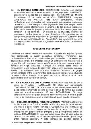 456 Juegos y Dinámicas de Integral Grupal
202. EL DETALLE CAMBIADO: DEFINICION: Detectar con rapidez
los cambios realizados en el atuendo de los jugadores. OBJETIVOS:
Desarrollar la capacidad de observación. PARTICIPANTES: Mínimo
6, máximo 15, a partir de 6 años. MATERIALES: ninguno.
CONSIGNAS DE PARTIDA: Para evitar confusiones, resulta
confusiones que el director del juego anote los cambios realizados.
DESARROLLO: Se designa a dos jugadores para que salgan. Estos
examinan antes atentamente el atuendo de los demás jugadores.
Salen de la zona de juegos, y mientras tanto los demás jugadores
cambian - o no cambian - un detalle de su atuendo. Vueltos los
jugadores resulta ganador el que descubra más cambios en un
tiempo convenido de antemano. El ganador elige un sustituto. Éste
sale a su vez acompañado del "perdedor", que procurará no serlo
una segunda vez. Aumentar progresivamente el número de cambios
realizados.
JUEGOS DE DISTENSION
Llevamos ya varios meses de reuniones y quizás en algunos grupos
han comenzado a surgir pequeñas tensiones. Tensiones que
probablemente han sido ocasionadas por tonterías, o a veces por
causas más serias, sin embargo crean un ambiente de malestar en el
grupo. Por ello conviene que el conflicto se solucione cuanto antes y
además se haga utilizando la mejor vía. Desde estas líneas os
proponemos unos juegos de distensión útiles para cualquier ocasión.
Pueden ser utilizados con diferente finalidad: “calentar” al grupo,
tomar contacto entre los diferentes participantes, romper una situación
de monotonía o tensión, en el paso de una actividad otra, o como
punto final de un trabajo en común.
203. LA BATALLA DE LOS GLOBOS: PARTICIPANTES: Más de 10, a
partir de 7 años. MATERIALES: Un globo por participante
CONSIGNAS DE PARTIDA: Cada uno de los participantes tendrá un
globo inflado amarrado en uno de sus tobillos de forma que quede
colgando aproximadamente. 10 cm. DESARROLLO: El juego
consiste en tratar de pisar el globo del contrincante sin que le pisen
el suyo. Al participante que le revientan el globo queda eliminado.
204. POLLITO ADENTRO, POLLITO AFUERA: PARTICIPANTES: Más
de 10, a partir de 7 años. MATERIALES: Una cuerda de 6 metros,
una bolsa o saco relleno con ropa. CONSIGNAS DE PARTIDA: Se
amarra una de las puntas de la cuerda al saco con ropa. El
encargado del juego será el granjero y los participantes serán los
pollitos. DESARROLLO: El granjero debe hacer girar el saco sobre su
cabeza con un radio de 5 metros aproximadamente. para luego
gritar "pollito adentro". A este llamado los pollitos corren a
Lic. Educación Integral Prof. Enrique González
 