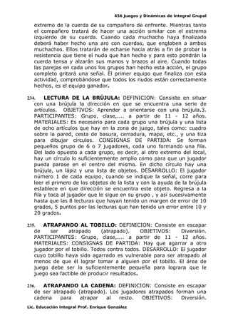 456 Juegos y Dinámicas de Integral Grupal
extremo de la cuerda de su compañero de enfrente. Mientras tanto
el compañero tratará de hacer una acción similar con el extremo
izquierdo de su cuerda. Cuando cada muchacho haya finalizado
deberá haber hecho una aro con cuerdas, que engloben a ambos
muchachos. Ellos tratarán de echarse hacia atrás a fin de probar la
resistencia que tiene el nudo que han hecho y para esto pondrán la
cuerda tensa y alzarán sus manos y brazos al aire. Cuando todas
las parejas en cada unos los grupos han hecho esta acción, el grupo
completo gritará una señal. El primer equipo que finaliza con esta
actividad, comprobándose que todos los nudos están correctamente
hechos, es el equipo ganador.
234. LECTURA DE LA BRÚJULA: DEFINICION: Consiste en situar
con una brújula la dirección en que se encuentra una serie de
artículos. OBJETIVOS: Aprender a orientarse con una brújula.3.
PARTICIPANTES: Grupo, clase,.... a partir de 11 - 12 años.
MATERIALES: Es necesario para cada grupo una brújula y una lista
de ocho artículos que hay en la zona de juego, tales como: cuadro
sobre la pared, cesta de basura, cerradura, mapa, etc., y una tiza
para dibujar círculos. CONSIGNAS DE PARTIDA: Se forman
pequeños grupo de 6 o 7 jugadores, cada uno formando una fila.
Del lado opuesto a cada grupo, es decir, al otro extremo del local,
hay un círculo lo suficientemente amplio como para que un jugador
pueda parase en el centro del mismo. En dicho círculo hay una
brújula, un lápiz y una lista de objetos. DESARROLLO: El jugador
número 1 de cada equipo, cuando se indique la señal, corre para
leer el primero de los objetos de la lista y con la ayuda de la brújula
establece en que dirección se encuentra este objeto. Regresa a la
fila y toca al jugador que le sigue en su grupo , y así sucesivamente
hasta que las 8 lecturas que hayan tenido un margen de error de 10
grados, 5 puntos por las lecturas que han tenido un error entre 10 y
20 grados.
235. ATRAPANDO AL TOBILLO: DEFINICION: Consiste en escapar
de ser atrapado (atrapado). OBJETIVOS: Diversión.
PARTICIPANTES: Grupo, clase,.... a partir de 11 - 12 años.
MATERIALES: CONSIGNAS DE PARTIDA: Hay que agarrar a otro
jugador por el tobillo. Todos contra todos. DESARROLLO: El jugador
cuyo tobillo haya sido agarrado es vulnerable para ser atrapado al
menos de que él lograr tomar a alguien por el tobillo. El área de
juego debe ser lo suficientemente pequeña para lograra que le
juego sea factible de producir resultados.
236. ATRAPANDO LA CADENA: DEFINICION: Consiste en escapar
de ser atrapado (atrapado). Los jugadores atrapados forman una
cadena para atrapar al resto. OBJETIVOS: Diversión.
Lic. Educación Integral Prof. Enrique González
 