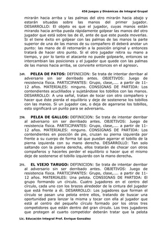 456 Juegos y Dinámicas de Integral Grupal
mirarán hacia arriba y las palmas del otro mirarán hacia abajo y
estarán situadas sobre las manos del primer jugador.
DESARROLLO: El objeto es que el jugador, cuyas manos están
mirando hacia arriba pueda rápidamente golpear las manos del otro
jugador que está sobre las de él, ante de que este pueda moverlas.
Si el tiene éxito en golpear con las palmas de las manos la parte
superior de una de las manos de su compañero él deberá anotar un
punto: las mano de él retornarán a la posición original y entonces
tratará de hacer otro punto. Si el otro jugador retira su mano a
tiempo, y por lo tanto el atacante no puede golpearle, entonces se
intercambian las posiciones y el jugador que quede con las palmas
de las manos hacia arriba, se convierte entonces en el agresor.
249. PELEA DE PATOS: DEFINICION: Se trata de intentar derribar al
adversario sin ser derribado antes. OBJETIVOS: Juego de
resistencia física. PARTICIPANTES: Grupo, clase,.... a partir de 11-
12 años. MATERIALES: ninguno. CONSIGNAS DE PARTIDA: Los
contendientes acuclillados y sujetándose los tobillos con las manos.
DESARROLLO: A una señal, tratan de tocar con otro compañero y
hacer que éste pierda el equilibrio y deje de sostenerse los tobillos
con las manos. Si un jugador cae, o deja de agarrarse los tobillos,
esto significará un punto para se adversario.
250. PELEA DE GALLOS: DEFINICION: Se trata de intentar derribar
al adversario sin ser derribado antes. OBJETIVOS: Juego de
resistencia física. PARTICIPANTES: Grupo, clase,.... a partir de 11-
12 años. MATERIALES: ninguno. CONSIGNAS DE PARTIDA: Los
contendientes en posición de pie, cruzan su pierna izquierda por
frente a su cuerpo de forma tal que puedan agarrar el tobillo de la
pierna izquierda con su mano derecha. DESARROLLO: Tan solo
saltando con la pierna derecha, ellos tratarán de chocar con otros
compañeros y hacerles perder el equilibrio o hacer que el mismo
deje de sostenerse el tobillo izquierdo con la mano derecha.
251. EL VIEJO TARUGO: DEFINICION: Se trata de intentar derribar
al adversario sin ser derribado antes. OBJETIVOS: Juego de
resistencia física. PARTICIPANTES: Grupo, clase,.... a partir de 11-
12 años. MATERIALES: Una pelota. CONSIGNAS DE PARTIDA: El
grupo formando un círculo. Cuatro jugadores en el centro del
círculo, cada uno con los brazos alrededor de la cintura del jugador
que está frente a él. DESARROLLO: Los jugadores que forman el
círculo se pasan una pelota entre ellos, tratando de buscar una
oportunidad para lanzar la misma y tocar con ella al jugador que
está al centro del pequeño círculo formado por los otros tres
competidores que están dentro del gran círculo. Los tres jugadores
que protegen al cuarto competidor deberán tratar que la pelota
Lic. Educación Integral Prof. Enrique González
 