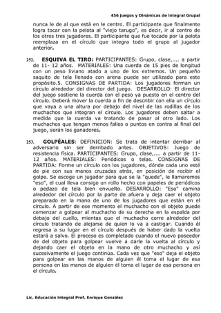 456 Juegos y Dinámicas de Integral Grupal
nunca le de al que está en le centro. El participante que finalmente
logra tocar con la pelota al "viejo tarugo", es decir, ir al centro de
los otros tres jugadores. El participante que fue tocado por la pelota
reemplaza en el círculo que integra todo el grupo al jugador
anterior.
252. ESQUIVA EL TIRO: PARTICIPANTES: Grupo, clase,.... a partir
de 11- 12 años. MATERIALES: Una cuerda de 15 pies de longitud
con un peso liviano atado a uno de los extremos. Un pequeño
saquito de tela llenado con arena puede ser utilizado para este
propósito.5. CONSIGNAS DE PARTIDA: Los jugadores forman un
círculo alrededor del director del juego. DESARROLLO: El director
del juego sostiene la cuerda con el peso ya puesto en el centro del
círculo. Deberá mover la cuerda a fin de describir con ella un círculo
que vaya a una altura por debajo del nivel de las rodillas de los
muchachos que integran el círculo. Los jugadores deben saltar a
medida que la cuerda va tratando de pasar al otro lado. Los
muchachos que tengan menos fallos o puntos en contra al final del
juego, serán los ganadores.
253. GOLPÉALES: DEFINICION: Se trata de intentar derribar al
adversario sin ser derribado antes. OBJETIVOS: Juego de
resistencia física. PARTICIPANTES: Grupo, clase,.... a partir de 11-
12 años. MATERIALES: Periódicos o telas. CONSIGNAS DE
PARTIDA: Forme un círculo con los jugadores, dónde cada uno esté
de pie con sus manos cruzadas atrás, en posición de recibir el
golpe. Se escoge un jugador para que se la "quede", le llamaremos
"eso", el cual lleva consigo un rollo hecho con papeles de periódicos
o pedazo de tela bien envuelto. DESARROLLO: "Eso" camina
alrededor del círculo por la parte de afuera y deja caer el objeto
preparado en la mano de uno de los jugadores que están en el
círculo. A partir de ese momento el muchacho con el objeto puede
comenzar a golpear al muchacho de su derecha en la espalda por
debajo del cuello, mientas que el muchacho corre alrededor del
círculo tratando de alejarse de quien lo va a castigar. Cuando él
regresa a su lugar en el círculo después de haber dado la vuelta
estará a salvo. El proceso es completado cuando el nuevo poseedor
de del objeto para golpear vuelve a darle la vuelta al círculo y
dejando caer el objeto en la mano de otro muchacho y así
sucesivamente el juego continúa. Cada vez que "eso" deja el objeto
para golpear en las manos de alguien él toma el lugar de esa
persona en las manos de alguien él toma el lugar de esa persona en
el círculo.
Lic. Educación Integral Prof. Enrique González
 