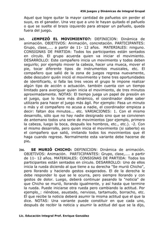 456 Juegos y Dinámicas de Integral Grupal
Aquel que logre quitar la mayor cantidad de pañuelos sin perder el
suyo, es el ganador. Una vez que a uno le hayan quitado el pañuelo
o que se suelte el brazo izquierdo para atrapar un pañuelo, queda
fuera del juego.
265. ¿EMPEZÓ EL MOVIMIENTO?: DEFINICION: Dinámica de
animación. OBJETIVOS: Animación, concretación. PARTICIPANTES:
Grupo, clase,.... a partir de 11- 12 años. MATERIALES: ninguno.
CONSIGNAS DE PARTIDA: Todos los participantes están sentados
en círculo. El grupo acuerda quien va iniciar el movimiento.
DESARROLLO: Este compañero inicia un movimiento y todos deben
seguirlo; por ejemplo mover la cabeza, hacer una mueca, mover el
pie, tocar diferente tipos de instrumentos musicales, etc. El
compañero que salió de la zona de juegos regresa nuevamente,
debe descubrir quién inició el movimiento y tiene tres oportunidades
de identificarlo, si falla las tres veces el grupo le impone realizar
algún tipo de acción o actuación. también cuenta con un tiempo
limitado para averiguar quien inicia el movimiento, de tres minutos
aproximadamente. NOTAS: El tiempo juega un papel de presión en
el juego, que lo hace más dinámico, el coordinador debe saber
utilizarlo para hacer el juego más ágil. Por ejemplo: Pasa un minuto
o más y el compañero no acusa a nadie, el coordinador empieza a
decir: faltan dos minutos... etc. VARIACIONES: 1. Con el mismo
desarrollo, sólo que no hay nadie designado sino que se convienen
de antemano todos una serie de movimientos (por ejemplo, primero
la cabeza, luego la boca, después los hombros, etc., etc.). -2. Con
el mismo desarrollo, pero quien inicia el movimiento (si saberlo) es
el compañero que salió, imitando todos los movimientos que él
haga cuando regrese. Normalmente esta variante debe hacerse de
pie.
266. SE MURIÓ CHICHO: DEFINICION: Dinámica de animación.
OBJETIVOS: Animación. PARTICIPANTES: Grupo, clase,.... a partir
de 11- 12 años. MATERIALES: CONSIGNAS DE PARTIDA: Todos los
participantes están sentados en círculo. DESARROLLO: Uno de ellos
inicia la rueda diciendo al que tiene a su derecha "Se murió Chicho",
pero llorando y haciendo gestos exagerados. El de la derecha le
debe responder lo que se le ocurra, pero siempre llorando y con
gestos de dolor. Luego, deberá continuar pasando la "noticia" de
que Chicho se murió, llorando igualmente, y así hasta que termine
la rueda. Puede iniciarse otra rueda pero cambiando la actitud. Por
ejemplo_: riéndose, asustado, nervioso, tartamudo, borracho, etc.
El que recibe la noticia deberá asumir la misma actitud que el que la
dice. NOTAS: Una variante puede constituir en que cada uno,
después de recibir la noticia y asumir la actitud del que se la dijo,
Lic. Educación Integral Prof. Enrique González
 