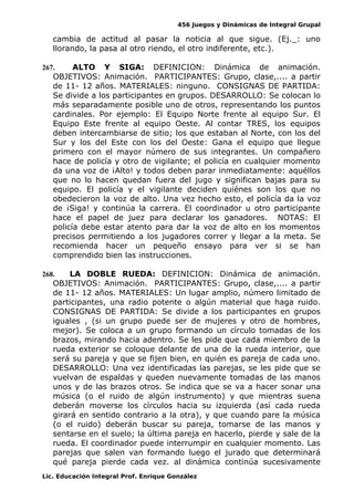456 Juegos y Dinámicas de Integral Grupal
cambia de actitud al pasar la noticia al que sigue. (Ej._: uno
llorando, la pasa al otro riendo, el otro indiferente, etc.).
267. ALTO Y SIGA: DEFINICION: Dinámica de animación.
OBJETIVOS: Animación. PARTICIPANTES: Grupo, clase,.... a partir
de 11- 12 años. MATERIALES: ninguno. CONSIGNAS DE PARTIDA:
Se divide a los participantes en grupos. DESARROLLO: Se colocan lo
más separadamente posible uno de otros, representando los puntos
cardinales. Por ejemplo: El Equipo Norte frente al equipo Sur. El
Equipo Este frente al equipo Oeste. Al contar TRES, los equipos
deben intercambiarse de sitio; los que estaban al Norte, con los del
Sur y los del Este con los del Oeste: Gana el equipo que llegue
primero con el mayor número de sus integrantes. Un compañero
hace de policía y otro de vigilante; el policía en cualquier momento
da una voz de ¡Alto! y todos deben parar inmediatamente: aquéllos
que no lo hacen quedan fuera del jugo y significan bajas para su
equipo. El policía y el vigilante deciden quiénes son los que no
obedecieron la voz de alto. Una vez hecho esto, el policía da la voz
de ¡Siga! y continúa la carrera. El coordinador u otro participante
hace el papel de juez para declarar los ganadores. NOTAS: El
policía debe estar atento para dar la voz de alto en los momentos
precisos permitiendo a los jugadores correr y llegar a la meta. Se
recomienda hacer un pequeño ensayo para ver si se han
comprendido bien las instrucciones.
268. LA DOBLE RUEDA: DEFINICION: Dinámica de animación.
OBJETIVOS: Animación. PARTICIPANTES: Grupo, clase,.... a partir
de 11- 12 años. MATERIALES: Un lugar amplio, número limitado de
participantes, una radio potente o algún material que haga ruido.
CONSIGNAS DE PARTIDA: Se divide a los participantes en grupos
iguales , (si un grupo puede ser de mujeres y otro de hombres,
mejor). Se coloca a un grupo formando un círculo tomadas de los
brazos, mirando hacia adentro. Se les pide que cada miembro de la
rueda exterior se coloque delante de una de la rueda interior, que
será su pareja y que se fijen bien, en quién es pareja de cada uno.
DESARROLLO: Una vez identificadas las parejas, se les pide que se
vuelvan de espaldas y queden nuevamente tomadas de las manos
unos y de las brazos otros. Se indica que se va a hacer sonar una
música (o el ruido de algún instrumento) y que mientras suena
deberán moverse los círculos hacia su izquierda (así cada rueda
girará en sentido contrario a la otra), y que cuando pare la música
(o el ruido) deberán buscar su pareja, tomarse de las manos y
sentarse en el suelo; la última pareja en hacerlo, pierde y sale de la
rueda. El coordinador puede interrumpir en cualquier momento. Las
parejas que salen van formando luego el jurado que determinará
qué pareja pierde cada vez. al dinámica continúa sucesivamente
Lic. Educación Integral Prof. Enrique González
 