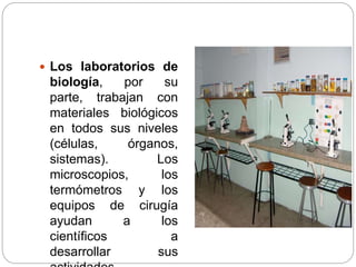  Los laboratorios de
biología, por su
parte, trabajan con
materiales biológicos
en todos sus niveles
(células, órganos,
sistemas). Los
microscopios, los
termómetros y los
equipos de cirugía
ayudan a los
científicos a
desarrollar sus
 