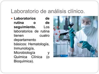 Laboratorio de análisis clínico.
 Laboratorios de
rutina o de
seguimiento. Los
laboratorios de rutina
tienen cuatro
departamento
básicos: Hematología,
Inmunología,
Microbiología y
Química Clínica (o
Bioquímica).
 