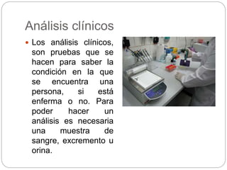 Análisis clínicos
 Los análisis clínicos,
son pruebas que se
hacen para saber la
condición en la que
se encuentra una
persona, si está
enferma o no. Para
poder hacer un
análisis es necesaria
una muestra de
sangre, excremento u
orina.
 