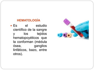 HEMATOLOGÍA
 Es el estudio
científico de la sangre
y los tejidos
hematopoyéticos que
la conforman (médula
ósea, ganglios
linfáticos, bazo, entre
otros).
 