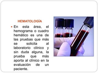 HEMATOLOGÍA
 En esta área, el
hemograma o cuadro
hemático es una de
las pruebas que más
se solicita al
laboratorio clínico y
sin duda alguna, la
prueba que más
aporta al clínico en la
evaluación de un
paciente.
 