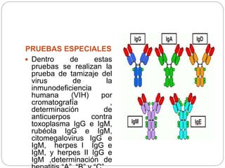 PRUEBAS ESPECIALES
 Dentro de estas
pruebas se realizan la
prueba de tamizaje del
virus de la
inmunodeficiencia
humana (VIH) por
cromatografía ,
determinación de
anticuerpos contra
toxoplasma IgG e IgM,
rubéola IgG e IgM,
citomegalovirus IgG e
IgM, herpes I IgG e
IgM, y herpes II IgG e
IgM ,determinación de
 