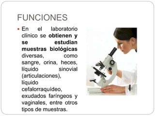 FUNCIONES
 En el laboratorio
clínico se obtienen y
se estudian
muestras biológicas
diversas, como
sangre, orina, heces,
líquido sinovial
(articulaciones),
líquido
cefalorraquídeo,
exudados faríngeos y
vaginales, entre otros
tipos de muestras.
 