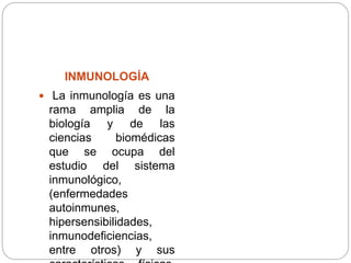 INMUNOLOGÍA
 La inmunología es una
rama amplia de la
biología y de las
ciencias biomédicas
que se ocupa del
estudio del sistema
inmunológico,
(enfermedades
autoinmunes,
hipersensibilidades,
inmunodeficiencias,
entre otros) y sus
 