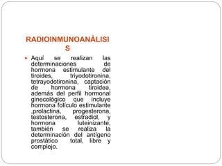 RADIOINMUNOANÁLISI
S
 Aquí se realizan las
determinaciones de
hormona estimulante del
tiroides, triyodotironina,
tetrayodotironina, captación
de hormona tiroidea,
además del perfil hormonal
ginecológico que incluye
hormona folículo estimulante
,prolactina, progesterona,
testosterona, estradiol, y
hormona luteinizante,
también se realiza la
determinación del antígeno
prostático total, libre y
complejo.
 