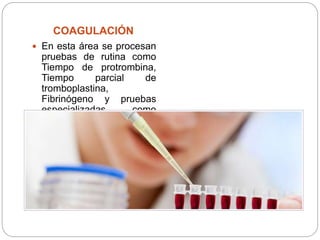 COAGULACIÓN
 En esta área se procesan
pruebas de rutina como
Tiempo de protrombina,
Tiempo parcial de
tromboplastina,
Fibrinógeno y pruebas
especializadas como
Factores de la
coagulación.
 