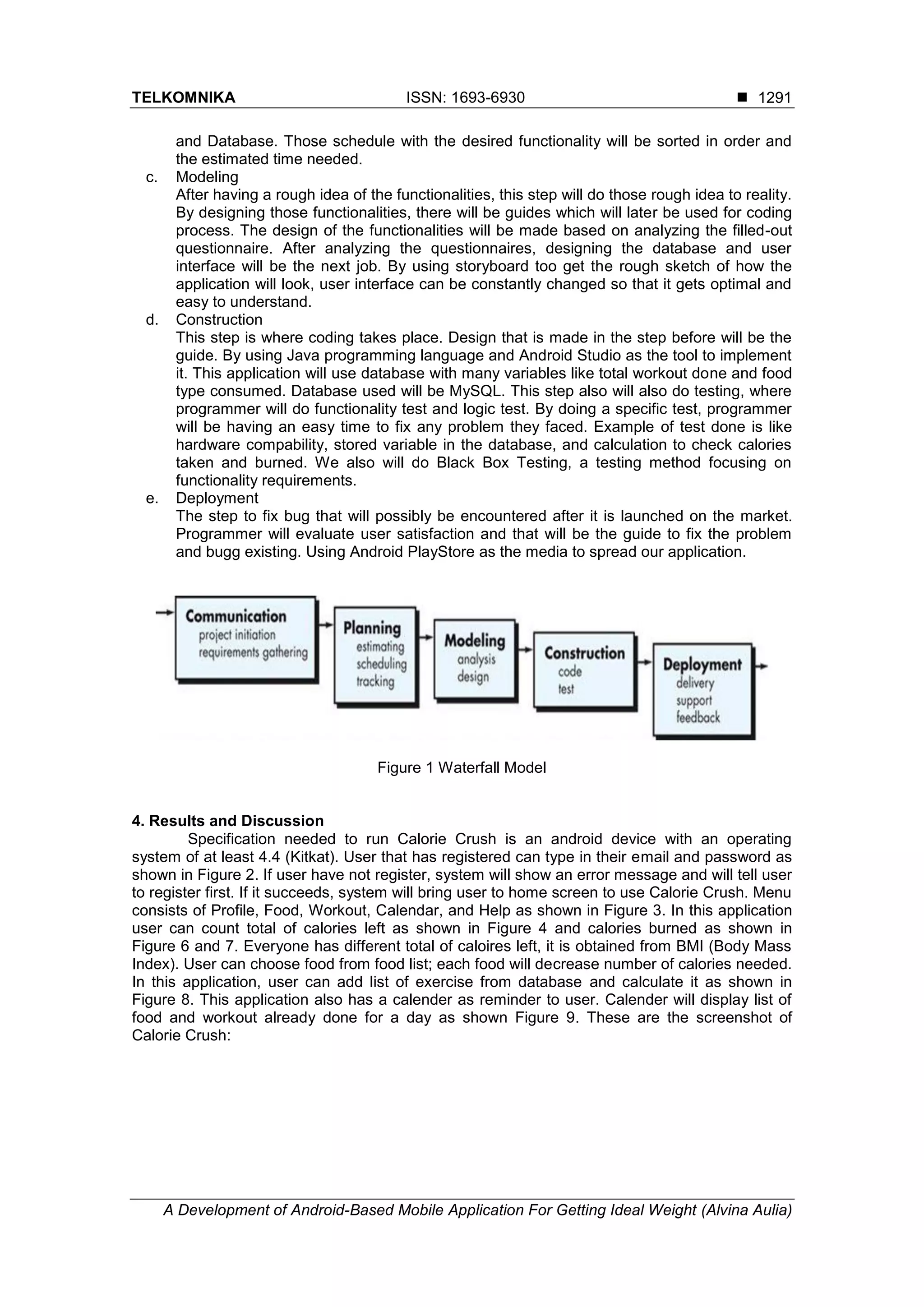 TELKOMNIKA ISSN: 1693-6930 
A Development of Android-Based Mobile Application For Getting Ideal Weight (Alvina Aulia)
1291
and Database. Those schedule with the desired functionality will be sorted in order and
the estimated time needed.
c. Modeling
After having a rough idea of the functionalities, this step will do those rough idea to reality.
By designing those functionalities, there will be guides which will later be used for coding
process. The design of the functionalities will be made based on analyzing the filled-out
questionnaire. After analyzing the questionnaires, designing the database and user
interface will be the next job. By using storyboard too get the rough sketch of how the
application will look, user interface can be constantly changed so that it gets optimal and
easy to understand.
d. Construction
This step is where coding takes place. Design that is made in the step before will be the
guide. By using Java programming language and Android Studio as the tool to implement
it. This application will use database with many variables like total workout done and food
type consumed. Database used will be MySQL. This step also will also do testing, where
programmer will do functionality test and logic test. By doing a specific test, programmer
will be having an easy time to fix any problem they faced. Example of test done is like
hardware compability, stored variable in the database, and calculation to check calories
taken and burned. We also will do Black Box Testing, a testing method focusing on
functionality requirements.
e. Deployment
The step to fix bug that will possibly be encountered after it is launched on the market.
Programmer will evaluate user satisfaction and that will be the guide to fix the problem
and bugg existing. Using Android PlayStore as the media to spread our application.
Figure 1 Waterfall Model
4. Results and Discussion
Specification needed to run Calorie Crush is an android device with an operating
system of at least 4.4 (Kitkat). User that has registered can type in their email and password as
shown in Figure 2. If user have not register, system will show an error message and will tell user
to register first. If it succeeds, system will bring user to home screen to use Calorie Crush. Menu
consists of Profile, Food, Workout, Calendar, and Help as shown in Figure 3. In this application
user can count total of calories left as shown in Figure 4 and calories burned as shown in
Figure 6 and 7. Everyone has different total of caloires left, it is obtained from BMI (Body Mass
Index). User can choose food from food list; each food will decrease number of calories needed.
In this application, user can add list of exercise from database and calculate it as shown in
Figure 8. This application also has a calender as reminder to user. Calender will display list of
food and workout already done for a day as shown Figure 9. These are the screenshot of
Calorie Crush:
 