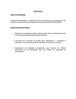OBJETIVOS
OBJETIVO GENERAL

Implementar estrategias a través de las TIC que contribuyan al mejoramiento de
la lectura y escritura de los Estudiantes del Centro Educativo NULPE MEDIO

OBJETIVOS ESPECÍFICOS

 Realización de diferentes talleres utilizando las TIC en las diferentes áreas
con el acompañamiento de los padres de familia.

 Formación de la Escuela de Padres para capacitarlos y contribuya a
solucionar en sus hijos el problema detectado en la lectura y escritura.

 Capacitación de entidades competentes para mejorar los hábitos
alimenticios en los Estudiantes, para que mejoren su capacidad de
pensamiento

 