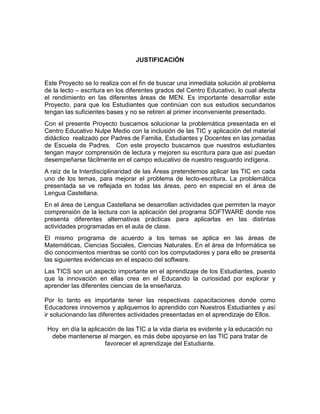 JUSTIFICACIÓN

Este Proyecto se lo realiza con el fin de buscar una inmediata solución al problema
de la lecto – escritura en los diferentes grados del Centro Educativo, lo cual afecta
el rendimiento en las diferentes áreas de MEN. Es importante desarrollar este
Proyecto, para que los Estudiantes que continúan con sus estudios secundarios
tengan las suficientes bases y no se retiren al primer inconveniente presentado.
Con el presente Proyecto buscamos solucionar la problemática presentada en el
Centro Educativo Nulpe Medio con la inclusión de las TIC y aplicación del material
didáctico realizado por Padres de Familia, Estudiantes y Docentes en las jornadas
de Escuela de Padres. Con este proyecto buscamos que nuestros estudiantes
tengan mayor comprensión de lectura y mejoren su escritura para que así puedan
desempeñarse fácilmente en el campo educativo de nuestro resguardo indígena.
A raíz de la Interdisciplinaridad de las Áreas pretendemos aplicar las TIC en cada
uno de los temas, para mejorar el problema de lecto-escritura. La problemática
presentada se ve reflejada en todas las áreas, pero en especial en el área de
Lengua Castellana.
En el área de Lengua Castellana se desarrollan actividades que permiten la mayor
comprensión de la lectura con la aplicación del programa SOFTWARE donde nos
presenta diferentes alternativas prácticas para aplicarlas en las distintas
actividades programadas en el aula de clase.
El mismo programa de acuerdo a los temas se aplica en las áreas de
Matemáticas, Ciencias Sociales, Ciencias Naturales. En el área de Informática se
dio conocimientos mientras se contó con los computadores y para ello se presenta
las siguientes evidencias en el espacio del software.
Las TICS son un aspecto importante en el aprendizaje de los Estudiantes, puesto
que la innovación en ellas crea en el Educando la curiosidad por explorar y
aprender las diferentes ciencias de la enseñanza.
Por lo tanto es importante tener las respectivas capacitaciones donde como
Educadores innovemos y apliquemos lo aprendido con Nuestros Estudiantes y así
ir solucionando las diferentes actividades presentadas en el aprendizaje de Ellos.
Hoy en día la aplicación de las TIC a la vida diaria es evidente y la educación no
debe mantenerse al margen, es más debe apoyarse en las TIC para tratar de
favorecer el aprendizaje del Estudiante.

 