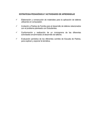 ESTRATEGIA PEDAGÓGICA Y ACTIVIDADES DE APRENDIZAJE


Elaboración y consecución de materiales para la aplicación de talleres
utilizando en computador.



Invitación a Padres de Familia para el desarrollo de talleres relacionados
con el problema planteado con Estudiantes.



Conformación y realización de un cronograma de las diferentes
actividades encaminadas al desarrollo de talleres.



Evaluación periódica de los diferentes comités de Escuela de Padres,
para explicar y exponer la temática.

 