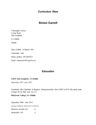 Curriculum Vitae
Simon Carroll
3 Mosaphir Terrace
Corrig Road
Dún Laoghaire
Co. Dublin
Ireland
Date of Birth: 19 March 1991
Nationality: Irish
Phone number: 0872403072
Email: simoncarroll91gmail.com
Education
IADT, Dun Laoghaire, Co Dublin
September 2011 -may 2015
Graduated with a Bachelor in Business Entrepreneurship from IADT in 2015..My grade point
average for my final year was 2.2
Blackrock College, Co. Dublin
September 2006 - June 2011
Leaving Certificate (Honours in 6 subjects)
Business Studies (H) D
Geography (H) C
 