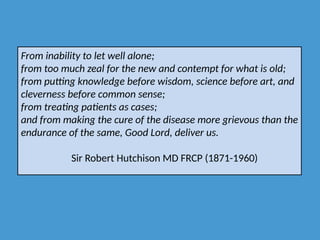 From inability to let well alone;
from too much zeal for the new and contempt for what is old;
from putting knowledge before wisdom, science before art, and
cleverness before common sense;
from treating patients as cases;
and from making the cure of the disease more grievous than the
endurance of the same, Good Lord, deliver us.
Sir Robert Hutchison MD FRCP (1871-1960)
 