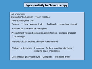 Hypersenstivity to Chemotherapy
Not uncommon
Oxaliplatin/ Carboplatin - Type 1 reaction
Severe anaphylaxis rare
Taxanes - 1st
dose hypersensitivity
Facilities for treatment of anaphylaxis
Pretreatment with corticosteroids, antihistamine – standard protocol
? rechallenge
Monoclonal Ab - Murine, Chimeric vs Humanised
Cholinergic Syndrome – Irinotecan – flushes, sweating, diarrhoea
Atropine as pre-medication
Oesophageal- pharyngeal synd – Oxaliplatin – avoid cold drinks
Paclitaxel – cremaphore ethanol
 