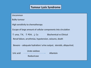 Tumour Lysis Syndrome
Uncommon
Bulky tumour
High sensitivity to chemotherapy
Escape of large amount of cellular components into circulation
↑ urea, ↑K, ↑ PO4, ↓ Ca
Renal failure, arrythmias, hypotension, seizures, death
Beware – adequate hydration/ urine output, steroids, allopurinol,
Uric acid
Urate oxidase
Rasburicase
Allantoin
Biochemical vs Clinical
 