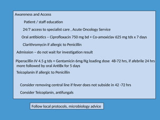 Awareness and Access
Patient / staff education
24/7 access to specialist care , Acute Oncology Service
Oral antibiotics – Ciprofloxacin 750 mg bd + Co-amoxiclav 625 mg tds x 7 days
Clarithromycin if allergic to Penicillin
Admission – do not wait for investigation result
Piperacillin IV 4.5 g tds + Gentamicin 6mg/Kg loading dose 48-72 hrs, if afebrile 24 hrs
more followed by oral AntiBx for 5 days
Teicoplanin if allergic to Penicillin
Consider removing central line if fever does not subside in 42 -72 hrs
Consider Teicoplanin, antifungals
Follow local protocols, microbiology advice
 