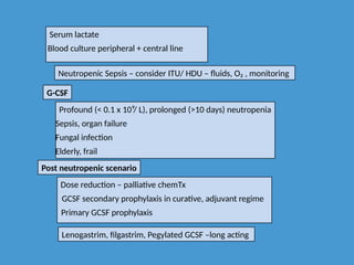 Serum lactate
Blood culture peripheral + central line
Neutropenic Sepsis – consider ITU/ HDU – fluids, O₂ , monitoring
G-CSF
Profound (< 0.1 x 10⁹/ L), prolonged (>10 days) neutropenia
Sepsis, organ failure
Fungal infection
Elderly, frail
Post neutropenic scenario
Dose reduction – palliative chemTx
GCSF secondary prophylaxis in curative, adjuvant regime
Primary GCSF prophylaxis
Lenogastrim, filgastrim, Pegylated GCSF –long acting
 