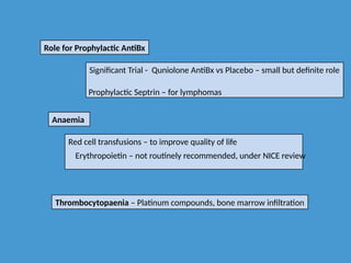 Role for Prophylactic AntiBx
Significant Trial - Quniolone AntiBx vs Placebo – small but definite role
Prophylactic Septrin – for lymphomas
Anaemia
Red cell transfusions – to improve quality of life
Erythropoietin – not routinely recommended, under NICE review
Thrombocytopaenia – Platinum compounds, bone marrow infiltration
 