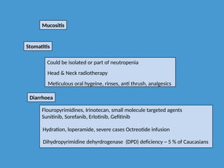 Mucositis
Stomatitis
Could be isolated or part of neutropenia
Head & Neck radiotherapy
Meticulous oral hygeine, rinses, anti thrush, analgesics
Diarrhoea
Flouropyrimidines, Irinotecan, small molecule targeted agents
Sunitinib, Sorefanib, Erlotinib, Gefitinib
Hydration, loperamide, severe cases Octreotide infusion
Dihydropyrimidine dehyrdrogenase (DPD) deficiency ~ 5 % of Caucasians
 