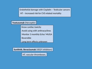 Endothelial damage with Cisplatin – Testicular cancers
HT – increased risk for CVS related mortality
Trastuzumab (Herceptin)
Know cardiac toxicity
Avoid using with anthracyclines
Monitor 3 monthly Echo/ MUGA
Reversible
Long term effects unknown
Sunitinib, Bevacizumab (VEGF inhibitors)
HT, vascular thromboses,
 