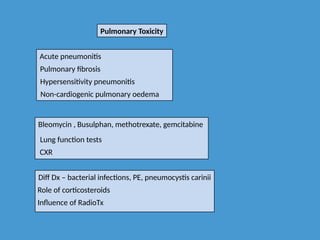 Pulmonary Toxicity
Acute pneumonitis
Pulmonary fibrosis
Hypersensitivity pneumonitis
Non-cardiogenic pulmonary oedema
Bleomycin , Busulphan, methotrexate, gemcitabine
Lung function tests
CXR
Diff Dx – bacterial infections, PE, pneumocystis carinii
Role of corticosteroids
Influence of RadioTx
 