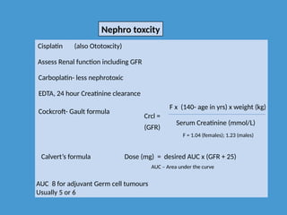 Nephro toxcity
Cisplatin
Assess Renal function including GFR
Carboplatin- less nephrotoxic
EDTA, 24 hour Creatinine clearance
Cockcroft- Gault formula
Crcl =
F x (140- age in yrs) x weight (kg)
Serum Creatinine (mmol/L)
F = 1.04 (females); 1.23 (males)
(GFR)
Calvert’s formula Dose (mg) = desired AUC x (GFR + 25)
AUC – Area under the curve
AUC 8 for adjuvant Germ cell tumours
Usually 5 or 6
(also Ototoxcity)
 