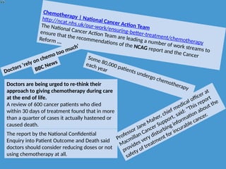 Chemotherapy | National Cancer Action Team
http://ncat.nhs.uk/our-work/ensuring-better-treatment/chemotherapy
The National Cancer Action Team are leading a number of work streams to
ensure that the recommendations of the NCAG report and the Cancer
Reform ...
Doctors 'rely on chemo too much'
BBC News
Doctors are being urged to re-think their
approach to giving chemotherapy during care
at the end of life.
A review of 600 cancer patients who died
within 30 days of treatment found that in more
than a quarter of cases it actually hastened or
caused death.
The report by the National Confidential
Enquiry into Patient Outcome and Death said
doctors should consider reducing doses or not
using chemotherapy at all.
Some 80,000 patients undergo chemotherapy
each year
Professor Jane Maher, chief medical officer at
Macmillan Cancer Support, said: "This report
provides very disturbing information about the
safety of treatment for incurable cancer.
 