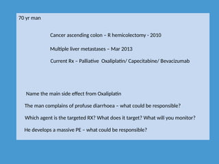 70 yr man
Cancer ascending colon – R hemicolectomy - 2010
Multiple liver metastases – Mar 2013
Current Rx – Palliative Oxaliplatin/ Capecitabine/ Bevacizumab
Name the main side effect from Oxaliplatin
The man complains of profuse diarrhoea – what could be responsible?
Which agent is the targeted RX? What does it target? What will you monitor?
He develops a massive PE – what could be responsible?
 