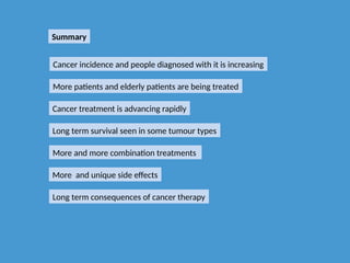 Summary
Cancer treatment is advancing rapidly
More patients and elderly patients are being treated
Cancer incidence and people diagnosed with it is increasing
Long term survival seen in some tumour types
More and more combination treatments
More and unique side effects
Long term consequences of cancer therapy
 