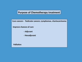 Purpose of Chemotherapy treatment
Cure cancers - Testicular cancers, Lymphomas, choriocarcinoma
Improve chances of cure
- Adjuvant
- Neoadjuvant
Palliation
 